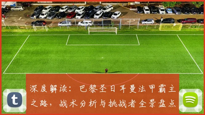 深度解读：巴黎圣日耳曼法甲霸主之路，战术分析与挑战者全景盘点