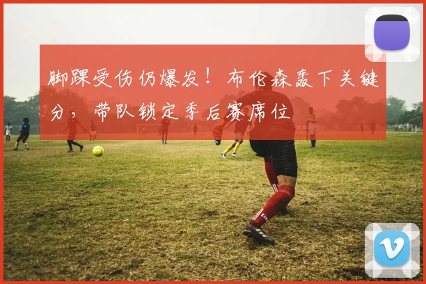 脚踝受伤仍爆发！布伦森轰下关键分，带队锁定季后赛席位