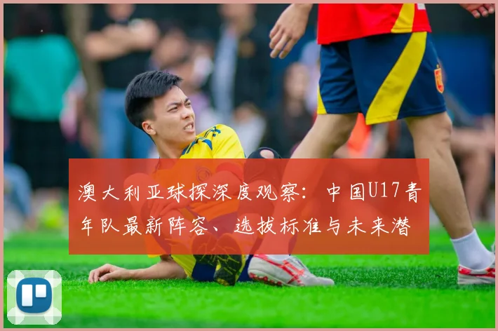 澳大利亚球探深度观察:中国U17青年队最新阵容、选拔标准与未来潜力全解析